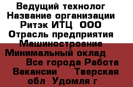 Ведущий технолог › Название организации ­ Ритэк-ИТЦ, ООО › Отрасль предприятия ­ Машиностроение › Минимальный оклад ­ 49 000 - Все города Работа » Вакансии   . Тверская обл.,Удомля г.